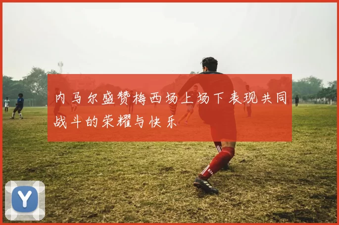 内马尔盛赞梅西场上场下表现共同战斗的荣耀与快乐
