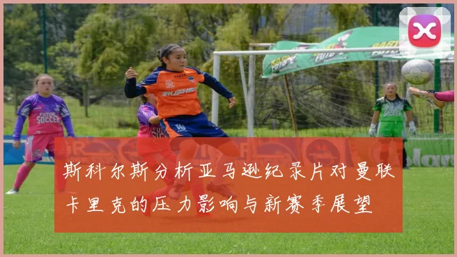 斯科尔斯分析亚马逊纪录片对曼联卡里克的压力影响与新赛季展望