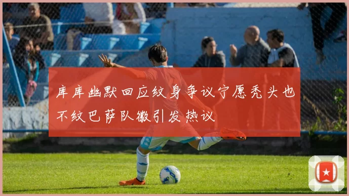 库库幽默回应纹身争议宁愿秃头也不纹巴萨队徽引发热议