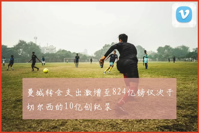 曼城转会支出激增至824亿镑仅次于切尔西的10亿创纪录