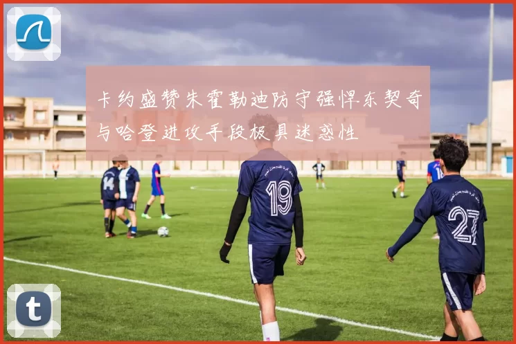 卡约盛赞朱霍勒迪防守强悍东契奇与哈登进攻手段极具迷惑性